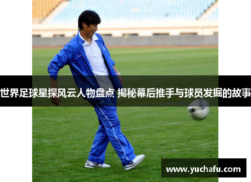 世界足球星探风云人物盘点 揭秘幕后推手与球员发掘的故事