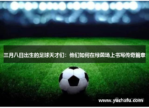 三月八日出生的足球天才们：他们如何在绿茵场上书写传奇篇章
