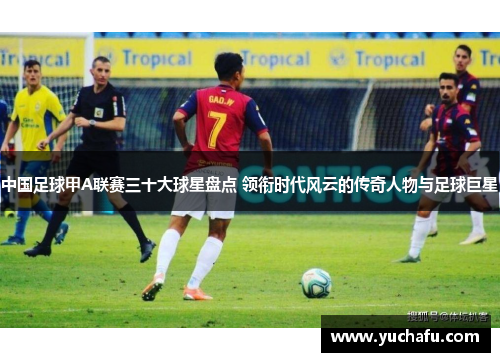 中国足球甲A联赛三十大球星盘点 领衔时代风云的传奇人物与足球巨星