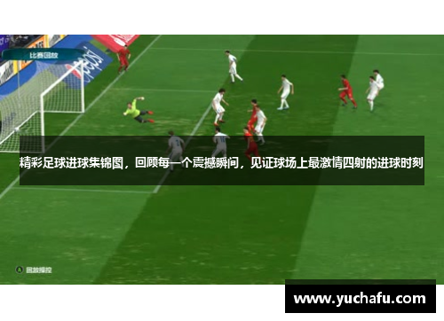 精彩足球进球集锦图，回顾每一个震撼瞬间，见证球场上最激情四射的进球时刻